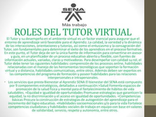 ROLES DEL TUTOR VIRTUALEl Tutor y su desempeño en el ambiente virtual es un factor esencial para asegurar que el
entorno de aprendizaje será favorable para el Aprendiz. La calidad, la variedad y la dinámica
de las interacciones, orientaciones y tutorías, así como el entusiasmo y la consagración del
Tutor, son fundamentales para determinar el éxito de los aprendices en el proceso formativo.
En este punto, el Tutor deja de ser la única fuente de información para convertirse en asesor
y guía, en un planificador de un proceso educativo abierto y flexible, con fuentes de
información actuales, variadas, claras y motivadoras. Para desempeñar con calidad su rol, el
Tutor debe tener las siguientes habilidades: comprensión de los procesos online, habilidades
relacionadas con el manejo de las herramientas tecnológicas que soportan la formación
virtual y a distancia, habilidades comunicativas, entre otros. Además deben ser expertos en
las competencias del programa de formación y poseer habilidades para las relaciones
interpersonales e intrapersonales.
• Los servicios que presta Bienestar al Aprendiz SENA El bienestar del SENA está compuesto
por 9 componentes estratégicos, detallados a continuación:+Salud Fomenta espacios de
promoción de la salud física y mental para el fortalecimiento de hábitos de vida
saludables. +Equidad e igualdad de oportunidades Promueve estrategias que garanticen la
equidad, la no discriminación y el acceso en igualdad de oportunidades. +Competencias
básicas Procura la construcción de estrategias de autogestión del aprendizaje para el
incremento del logro educativo. +Habilidades socioemocionales y/o para la vida Fortalece
competencias ciudadanas y habilidades sociales de trabajo en equipo con base en valores
de solidaridad, servicio, respeto y autonomía, entre otros.
 