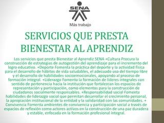 SERVICIOS QUE PRESTA
BIENESTAR AL APRENDIZ
Los servicios que presta Bienestar al Aprendiz SENA +Cultura Procura la
construcción de estrategias de autogestión del aprendizaje para el incremento del
logro educativo. +Deporte Fomenta la práctica del deporte y la actividad física
para el desarrollo de hábitos de vida saludables, el adecuado uso del tiempo libre
y el desarrollo de habilidades socioemocionales, apoyando al proceso de
formación integral. +Liderazgo Fomenta la formación de líderes integrales con
sentido de pertenencia hacia la institución que fortalezcan los espacios de
representación y participación, como elementos para la construcción de
ciudadanos socialmente responsables. +Responsabilidad social Fomenta
habilidades de liderazgo social que permitan desarrollar el crecimiento personal,
la apropiación institucional de la entidad y la solidaridad con las comunidades. +
Convivencia Fomenta ambientes de convivencia y participación social a través de
espacios de reflexión como actores activos en la construcción de una paz duradera
y estable, enfocada en la formación profesional integral.
 
