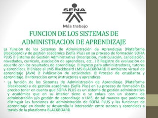 FUNCIONDE LOS SISTEMASDE
ADMINISTRACIONDEAPRENDIZAJE
La función de los Sistemas de Administración de Aprendizaje (Plataforma
Blackboard) y de gestión académica (Sofía Plus) en su proceso de formación SOFIA
PLUS Sistema de Gestión Administrativa (Inscripción, matriculación, cancelación,
novedades, currículo, asociación de aprendices, etc…) Registro de evaluación de
acuerdo con los resultados de aprendizaje. Ingreso para administradores, tutores
y aprendices. Enlace al LMS Blackboard LMS BLACKBOARD Ambiente virtual de
aprendizaje (AVA) Publicación de actividades. Proceso de enseñanza y
aprendizaje. Interacción entre instructores y aprendices
• La función de los Sistemas de Administración de Aprendizaje (Plataforma
Blackboard) y de gestión académica (Sofía Plus) en su proceso de formación Es
preciso tener en cuenta que SOFIA PLUS es un sistema de gestión administrativa
y académica que en su interior tiene o se enlaza con un sistema de
administración y/o gestión de aprendizaje o LMS, de tal manera que podemos
distinguir las funciones de administración de SOFIA PLUS y las funciones de
aprendizaje en donde se desarrolla la interacción entre tutores y aprendices a
través de la plataforma BLACKBOARD
 