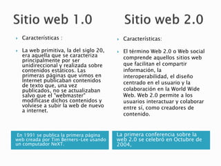 En 1991 se publica la primera página
web creada por Tim Berners-Lee usando
un computador NeXT.
La primera conferencia sobre la
web 2.0 se celebró en Octubre de
2004,
 Características :
 La web primitiva, la del siglo 20,
era aquella que se caracteriza
principalmente por ser
unidireccional y realizada sobre
contenidos estáticos. Las
primeras páginas que vimos en
Internet publicaban contenidos
de texto que, una vez
publicados, no se actualizaban
salvo que el "webmaster"
modificase dichos contenidos y
volviese a subir la web de nuevo
a internet.
 Características:
 El término Web 2.0 o Web social​
comprende aquellos sitios web
que facilitan el compartir
información, la
interoperabilidad, el diseño
centrado en el usuario y la
colaboración en la World Wide
Web. Web 2.0 permite a los
usuarios interactuar y colaborar
entre sí, como creadores de
contenido.
 