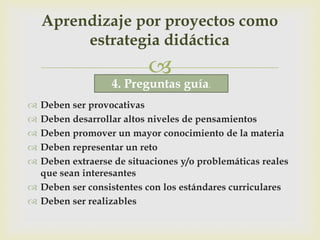 Aprendizaje por proyectos como
         estrategia didáctica
                          
                  4. Preguntas guía.
 Deben ser provocativas
 Deben desarrollar altos niveles de pensamientos
 Deben promover un mayor conocimiento de la materia
 Deben representar un reto
 Deben extraerse de situaciones y/o problemáticas reales
  que sean interesantes
 Deben ser consistentes con los estándares curriculares
 Deben ser realizables
 