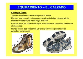EQUIPAMIENTO – EL CALZADO
Consejos útiles:
Tensa los cordones desde abajo hacia arriba
Repasa este tensado a los pocos minutos de haber comenzado la
marcha cuando el pie ya se haya dilatado.
Puedes llevar las botas más flojas en el ascenso, pero bien sujetas en
el descenso.
Nunca utilizar dos calcetines ya que aparecen la posibilidad de
ampollas y rozaduras
 