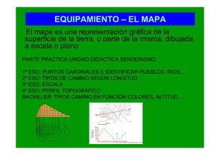 EQUIPAMIENTO – EL MAPA
El mapa es una representación gráfica de la
superficie de la tierra, o parte de la misma, dibujada
a escala o plano
PARTE PRÁCTICA UNIDAD DIDÁCTICA SENDERISMO:

1º ESO: PUNTOS CARDINALES E IDENTIFICAR PUEBLOS, RIOS,…
2º ESO: TIPOS DE CAMINO SEGÚN LONGITUD
3º ESO: ESCALA
4º ESO: PERFIL TOPOGRÁFICO
BACHILLER: TIPOS CAMINO EN FUNCIÓN COLORES, ALTITUD…
 