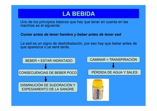 LA BEBIDA
Uno de los principios básicos que hay que tener en cuenta en las
marchas es el siguiente:

Comer antes de tener hambre y beber antes de tener sed

La sed es un signo de deshidratación, por eso hay que beber antes de
que aparezca o ya será tarde..


   BEBER = ESTAR HIDRATADO               CAMINAR = TRANSPIRACIÓN


CONSECUENCIAS DE BEBER POCO               PÉRDIDA DE AGUA Y SALES


DISMINUCIÓN DE SUDORACIÓN Y
 ESPESAMIENTO DE LA SANGRE
 