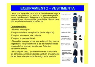 EQUIPAMIENTO - VESTIMENTA
Llevar una ropa adecuada a la actividad que se vaya a
realizar te ayudará a no realizar un gasto energético
mayor del necesario. De entrada lo mejor es que la
ropa se ligera y transpirable, para disipar bien el calor
que se produce durante el esfuerzo.

Consejos útiles:
- Sistema multicapas:
1ª capa=mantiene transpiración (evitar algodón)
2º capa = almacenar aire caliente
3ª capa = impermeabilidad
- Si en el terreno por el que vas a discurrir hay mucha
vegetación, y especialmente si es de matorral debes
protegerte los brazos y las piernas. Evita los
pantalones cortos.
- En cualquier caso, y sabiendo que en la montaña
las condiciones meteorológicas cambian bruscamente
debes llevar siempre ropa de abrigo en la mochila.
 