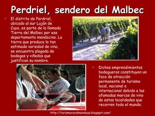 Perdriel, sendero del Malbec Dichos emprendimientos bodegueros constituyen un foco de atracción permanente de turismo local, nacional e internacional debido a las afamadas marcas de vino de estas localidades que recorren todo el mundo.  El distrito de Perdriel, ubicado al sur Luján de Cuyo, es parte de la llamada Tierra del Malbec por ese departamento mendocino. La tierra que produce la tan estimada variedad de vino, se encuentra plagada de bodegas y viñedos que justifican su nombre. 