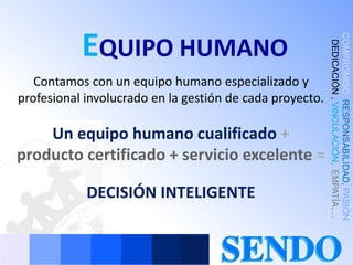 EQUIPO HUMANO




                                                          COMPROMISO, RESPONSABILIDAD, PASIÓN
                                                          , DEDICACIÓN , VINCULACIÓN, EMPATÍA,…
   Contamos con un equipo humano especializado y
profesional involucrado en la gestión de cada proyecto.

    Un equipo humano cualificado +
producto certificado + servicio excelente =

            DECISIÓN INTELIGENTE
 