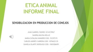 ETICA ANIMAL
INFORME FINAL
JUAN GABRIEL FADIÑO 1014219967
SANDRA MILENA BELLO
MARIA CATALINA NAVARRO COD: 35197219
CARLOS ANDRES CABRERA COD: 1076622135
DANIELA OLARTE BERDUGO COD: 1069306699
SENSIBILIZACION EN PRODUCCION DE CONEJOS
 