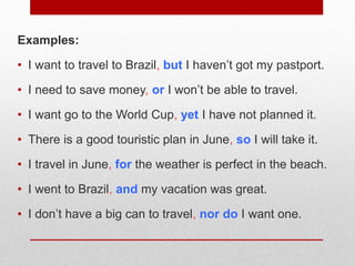 Examples:
• I want to travel to Brazil, but I haven’t got my pastport.
• I need to save money, or I won’t be able to travel.
• I want go to the World Cup, yet I have not planned it.
• There is a good touristic plan in June, so I will take it.
• I travel in June, for the weather is perfect in the beach.
• I went to Brazil, and my vacation was great.
• I don’t have a big can to travel, nor do I want one.
 