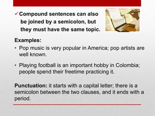 Compound sentences can also
be joined by a semicolon, but
they must have the same topic.
Examples:
• Pop music is very popular in America; pop artists are
well known.
• Playing football is an important hobby in Colombia;
people spend their freetime practicing it.
Punctuation: it starts with a capital letter; there is a
semicolon between the two clauses, and it ends with a
period.
 