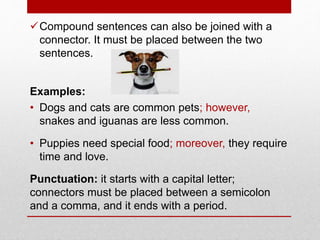 Compound sentences can also be joined with a
connector. It must be placed between the two
sentences.
Examples:
• Dogs and cats are common pets; however,
snakes and iguanas are less common.
• Puppies need special food; moreover, they require
time and love.
Punctuation: it starts with a capital letter;
connectors must be placed between a semicolon
and a comma, and it ends with a period.
 