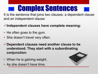 Complex Sentences
It is the sentence that joins two clauses: a dependent clause
and an independent clause:
Independent clauses have complete meaning:
• He often goes to the gym.
• She doesn’t travel very often.
Dependent clauses need another clause to be
understood. They start with a subordinating
conjunction:
• When he is gaining weight.
• As she doesn’t have time.
 