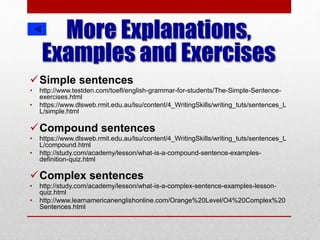 More Explanations,
Examples and Exercises
Simple sentences
• http://www.testden.com/toefl/english-grammar-for-students/The-Simple-Sentence-
exercises.html
• https://www.dlsweb.rmit.edu.au/lsu/content/4_WritingSkills/writing_tuts/sentences_L
L/simple.html
Compound sentences
• https://www.dlsweb.rmit.edu.au/lsu/content/4_WritingSkills/writing_tuts/sentences_L
L/compound.html
• http://study.com/academy/lesson/what-is-a-compound-sentence-examples-
definition-quiz.html
Complex sentences
• http://study.com/academy/lesson/what-is-a-complex-sentence-examples-lesson-
quiz.html
• http://www.learnamericanenglishonline.com/Orange%20Level/O4%20Complex%20
Sentences.html
 