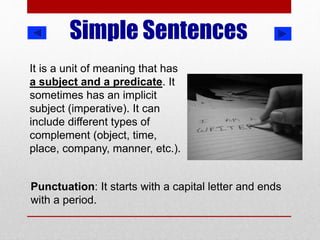 Simple Sentences
It is a unit of meaning that has
a subject and a predicate. It
sometimes has an implicit
subject (imperative). It can
include different types of
complement (object, time,
place, company, manner, etc.).
Punctuation: It starts with a capital letter and ends
with a period.
 