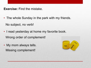 Exercise: Find the mistake.
• The whole Sunday in the park with my friends.
• I read yesterday at home my favorite book.
• My mom always tells.
No subject, no verb!
Wrong order of complement!
Missing complement!
 