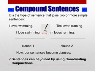 Compound Sentences
It is the type of sentence that joins two or more simple
sentences:
I love swimming. Tim loves running.
I love swimming, and Tim loves running.
________________ ___________________
clause 1 clause 2
Now, our sentences become clauses.
Sentences can be joined by using Coordinating
Conjunctions.
 