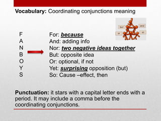 Vocabulary: Coordinating conjunctions meaning
Punctuation: it stars with a capital letter ends with a
period. It may include a comma before the
coordinating conjunctions.
F
A
N
B
O
Y
S
For: because
And: adding info
Nor: two negative ideas together
But: opposite idea
Or: optional, if not
Yet: surprising opposition (but)
So: Cause –effect, then
 