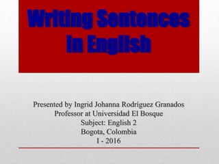 Writing Sentences
in English
Presented by Ingrid Johanna Rodríguez Granados
Professor at Universidad El Bosque
Subject: English 2
Bogota, Colombia
I - 2016
 
