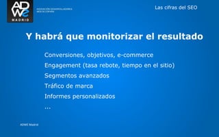 Las cifras del SEO




   Y habrá que monitorizar el resultado

              Conversiones, objetivos, e-commerce
              Engagement (tasa rebote, tiempo en el sitio)
              Segmentos avanzados
              Tráfico de marca
              Informes personalizados
              ...

ADWE Madrid
 