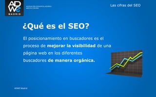 Las cifras del SEO




       ¿Qué es el SEO?
       El posicionamiento en buscadores es el
       proceso de mejorar la visibilidad de una
       página web en los diferentes
       buscadores de manera orgánica.




ADWE Madrid
 