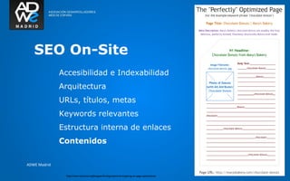 SEO y Analítica web




   SEO On-Site
              Accesibilidad e Indexabilidad
              Arquitectura
              URLs, títulos, metas
              Keywords relevantes
              Estructura interna de enlaces
              Contenidos

ADWE Madrid

                http://www.seomoz.org/blog/perfecting-keyword-targeting-on-page-optimization
 