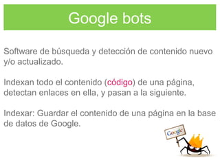 Google bots
Software de búsqueda y detección de contenido nuevo
y/o actualizado.
Indexan todo el contenido (código) de una página,
detectan enlaces en ella, y pasan a la siguiente.
Indexar: Guardar el contenido de una página en la base
de datos de Google.
 