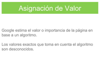 Asignación de Valor
Google estima el valor o importancia de la página en
base a un algoritmo.
Los valores exactos que toma en cuenta el algoritmo
son desconocidos.
 