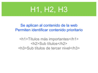 H1, H2, H3
Se aplican al contenido de la web
Permiten identificar contenido prioritario
<h1>Títulos más importantes</h1>
<h2>Sub títulos</h2>
<h3>Sub títulos de tercer nivel</h3>
 
