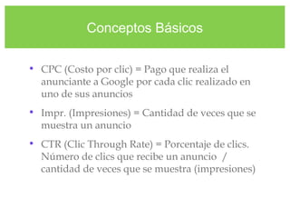 Conceptos Básicos
• CPC (Costo por clic) = Pago que realiza el
anunciante a Google por cada clic realizado en
uno de sus anuncios
• Impr. (Impresiones) = Cantidad de veces que se
muestra un anuncio
• CTR (Clic Through Rate) = Porcentaje de clics.
Número de clics que recibe un anuncio /
cantidad de veces que se muestra (impresiones)
 