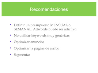 Recomendaciones
• Definir un presupuesto MENSUAL o
SEMANAL. Adwords puede ser adictivo.
• No utilizar keywords muy genéricas
• Optimizar anuncios
• Optimizar la página de arribo
• Segmentar
 