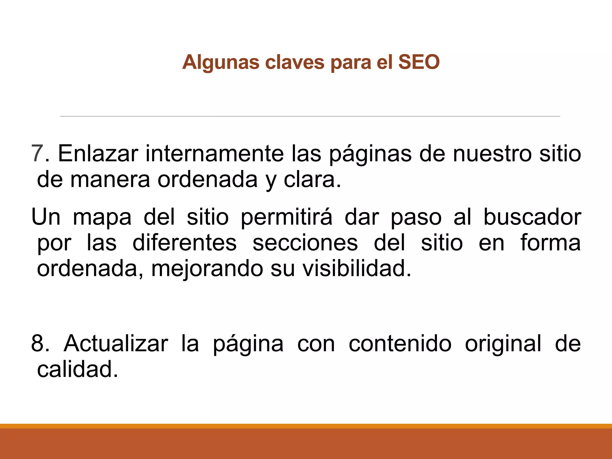 7. Enlazar internamente las páginas de nuestro sitio
de manera ordenada y clara.
Un mapa del sitio permitirá dar paso al buscador
por las diferentes secciones del sitio en forma
ordenada, mejorando su visibilidad.
8. Actualizar la página con contenido original de
calidad.
Algunas claves para el SEO
 