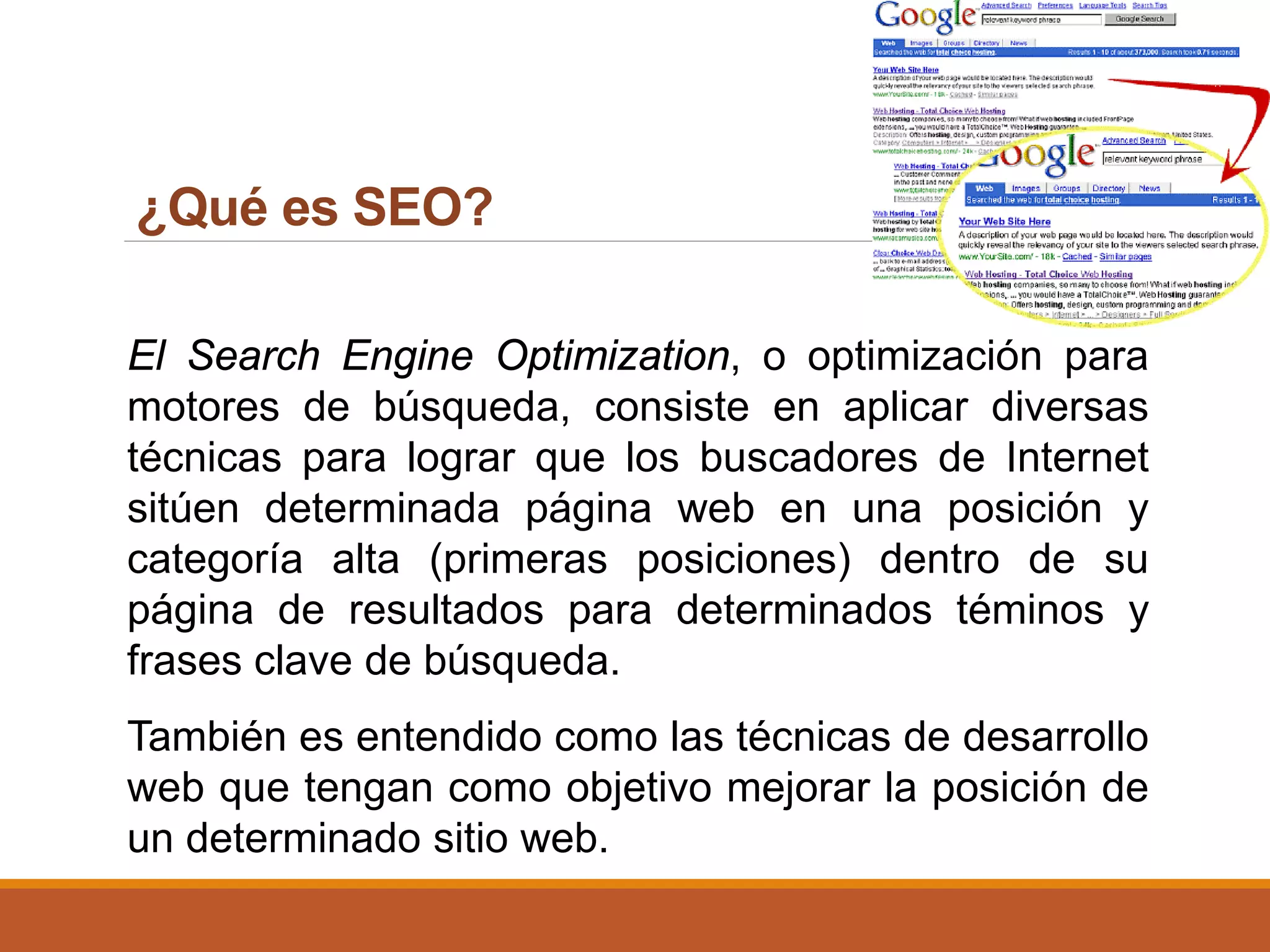 ¿Qué es SEO?
El Search Engine Optimization, o optimización para
motores de búsqueda, consiste en aplicar diversas
técnicas para lograr que los buscadores de Internet
sitúen determinada página web en una posición y
categoría alta (primeras posiciones) dentro de su
página de resultados para determinados téminos y
frases clave de búsqueda.
También es entendido como las técnicas de desarrollo
web que tengan como objetivo mejorar la posición de
un determinado sitio web.
 