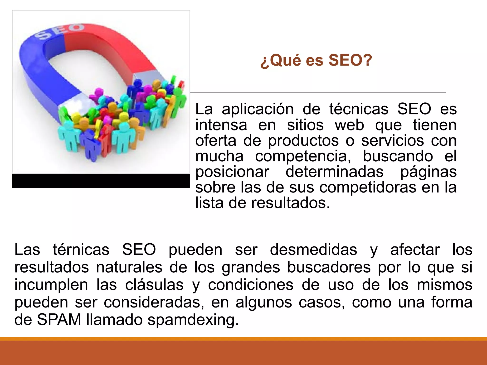 La aplicación de técnicas SEO es
intensa en sitios web que tienen
oferta de productos o servicios con
mucha competencia, buscando el
posicionar determinadas páginas
sobre las de sus competidoras en la
lista de resultados.
Las térnicas SEO pueden ser desmedidas y afectar los
resultados naturales de los grandes buscadores por lo que si
incumplen las clásulas y condiciones de uso de los mismos
pueden ser consideradas, en algunos casos, como una forma
de SPAM llamado spamdexing.
¿Qué es SEO?
 