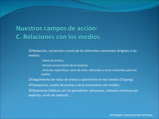 Redacción, corrección y envío de los diferentes contenidos dirigidos a los medios: - Notas de prensa. - Dossier-presentación de la empresa. - Artículos específicos, casos de éxito, editoriales y otros contenidos para los medios. Seguimiento de notas de prensa y apariciones en los medios (Clipping). Desayunos, ruedas de prensa y otros encuentros con medios. Relaciones Públicas con los periodistas: almuerzos, contacto continuo con expertos, envío de material… SEPTEMBRI COMUNICACIÓN INTEGRAL 