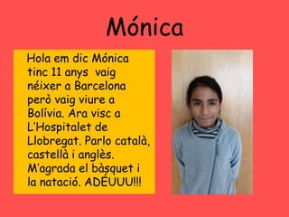 Mónica
Hola em dic Mónica
tinc 11 anys vaig
néixer a Barcelona
però vaig viure a
Bolívia. Ara visc a
L’Hospitalet de
Llobregat. Parlo català,
castellà i anglès.
M’agrada el bàsquet i
la natació. ADÉUUU!!!
 
