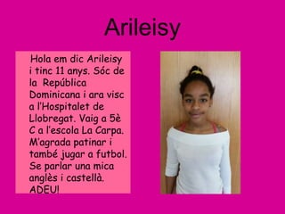 Arileisy
Hola em dic Arileisy
i tinc 11 anys. Sóc de
la República
Dominicana i ara visc
a l’Hospitalet de
Llobregat. Vaig a 5è
C a l’escola La Carpa.
M’agrada patinar i
també jugar a futbol.
Se parlar una mica
anglès i castellà.
ADEU!
 