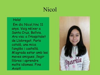 Nicol
Hola!
Em dic Nicol,tinc 11
anys. Vaig néixer a
Santa Cruz, Bolívia.
Ara visc a l’Hospitalet
de Llobregat. Parlo
català, una mica
l’anglès i castellà.
M’agrada estar amb les
meves amigues ,llegir
llibres i aprendre
molts idiomes. Fins
Aviat!
 