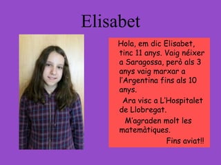 Elisabet
Hola, em dic Elisabet,
tinc 11 anys. Vaig néixer
a Saragossa, però als 3
anys vaig marxar a
l’Argentina fins als 10
anys.
Ara visc a L’Hospitalet
de Llobregat.
M’agraden molt les
matemàtiques.
Fins aviat!!
 