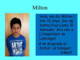 Milton
Hola, em dic Milton i
tinc 12 anys. Soc de
Santa Cruz Loma, El
Salvador. Ara visc a
L’Hospitalet de
Llobregat.
A mi m’agrada el
futbol i el bàsquet.
Adéu!!!
 