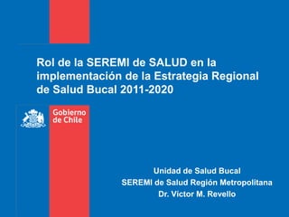 Rol de la SEREMI de SALUD en la
implementación de la Estrategia Regional
de Salud Bucal 2011-2020
Unidad de Salud Bucal
SEREMI de Salud Región Metropolitana
Dr. Víctor M. Revello
 