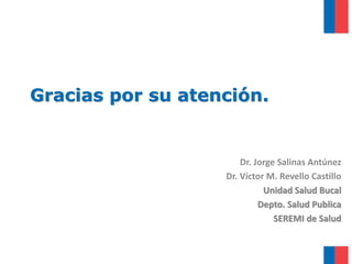 Gracias por su atención.
Dr. Jorge Salinas Antúnez
Dr. Víctor M. Revello Castillo
Unidad Salud Bucal
Depto. Salud Publica
SEREMI de Salud
 