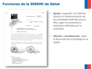 Funciones de la SEREMI de Salud
• Apoyar la gestión en la Red de
Salud en la implementación de
las actividades definidas para la
ENS, según los protocolos y
estándares definidos por la
autoridad.
• Difundir y retroalimentar sobre
el desarrollo de la Estrategia en la
región
 