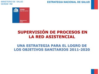SUPERVISIÓN DE PROCESOS EN
LA RED ASISTENCIAL
UNA ESTRATEGIA PARA EL LOGRO DE
LOS OBJETIVOS SANITARIOS 2011-2020
MINISTERIO DE SALUD
SEREMI RM
ESTRATEGIA NACIONAL DE SALUD
 
