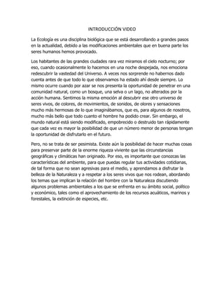 INTRODUCCIÓN VIDEO
La Ecología es una disciplina biológica que se está desarrollando a grandes pasos
en la actualidad, debido a las modificaciones ambientales que en buena parte los
seres humanos hemos provocado.
Los habitantes de las grandes ciudades rara vez miramos el cielo nocturno; por
eso, cuando ocasionalmente lo hacemos en una noche despejada, nos emociona
redescubrir la vastedad del Universo. A veces nos sorprende no habernos dado
cuenta antes de que todo lo que observamos ha estado ahí desde siempre. Lo
mismo ocurre cuando por azar se nos presenta la oportunidad de penetrar en una
comunidad natural, como un bosque, una selva o un lago, no alterados por la
acción humana. Sentimos la misma emoción al descubrir ese otro universo de
seres vivos, de colores, de movimientos, de sonidos, de olores y sensaciones
mucho más hermosas de lo que imaginábamos, que es, para algunos de nosotros,
mucho más bello que todo cuanto el hombre ha podido crear. Sin embargo, el
mundo natural está siendo modificado, empobrecido o destruido tan rápidamente
que cada vez es mayor la posibilidad de que un número menor de personas tengan
la oportunidad de disfrutarlo en el futuro.
Pero, no se trata de ser pesimista. Existe aún la posibilidad de hacer muchas cosas
para preservar parte de la enorme riqueza viviente que las circunstancias
geográficas y climáticas han originado. Por eso, es importante que conozcas las
características del ambiente, para que puedas regular tus actividades cotidianas,
de tal forma que no sean agresivas para el medio, y aprendamos a disfrutar la
belleza de la Naturaleza y a respetar a los seres vivos que nos rodean, abordando
los temas que implican la relación del hombre con la Naturaleza discutiendo
algunos problemas ambientales a los que se enfrenta en su ámbito social, político
y económico, tales como el aprovechamiento de los recursos acuáticos, marinos y
forestales, la extinción de especies, etc.
 