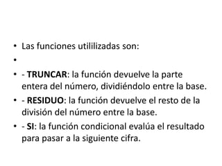 • Las funciones utililizadas son:
•
• - TRUNCAR: la función devuelve la parte
entera del número, dividiéndolo entre la base.
• - RESIDUO: la función devuelve el resto de la
división del número entre la base.
• - SI: la función condicional evalúa el resultado
para pasar a la siguiente cifra.
 