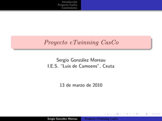 Introducci´on
Proyecto CasCo
Conclusiones
Proyecto eTwinning CasCo
Sergio Gonz´alez Moreau
I.E.S. “Luis de Camoens”, Ceuta
13 de marzo de 2010
Sergio Gonz´alez Moreau Proyecto eTwinning CasCo
 