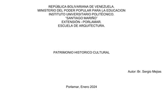 REPÚBLICA BOLIVARIANA DE VENEZUELA.
MINISTERIO DEL PODER POPULAR PARA LA EDUCACION
INSTITUTO UNIVERSITARIO POLITÉCNICO.
“SANTIAGO MARIÑO”
EXTENSIÓN - PORLAMAR.
ESCUELA DE ARQUITECTURA.
PATRIMONIO HISTORICO CULTURAL
Autor: Br. Sergio Mejias
Porlamar, Enero 2024
 