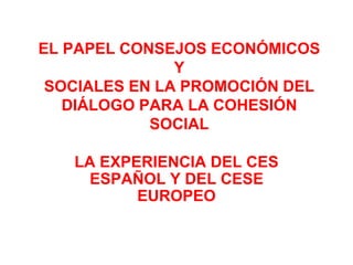 EL PAPEL CONSEJOS ECONÓMICOS
Y
SOCIALES EN LA PROMOCIÓN DEL
DIÁLOGO PARA LA COHESIÓN
SOCIAL
LA EXPERIENCIA DEL CES
ESPAÑOL Y DEL CESE
EUROPEO
 