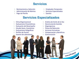 Servicios
Reclutamiento y Selección      Empleados Temporales
Administración de Nómina       Servicios Especializados
Pago de Planilla               Eventos

         Servicios Especializados
Clima Organizacional          Análisis de Estrés de la Voz
Evaluaciones Psicométricas    Desvinculación Asistida
Evaluación del Desempeño      Organigramas
Estudio Socio- Económico      Planes de Retención
Evaluaciones Poligráficas     Acciones Formativas
Perfiles de Puesto            Compensación y Beneficios
Examen de Laboratorio         Comunicación
 