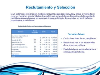 Reclutamiento y Selección
Es un sistema de información, mediante el cual la organización divulga y ofrece al mercado de
recursos humanos oportunidades de empleo que pretende llenar. Consiste en la búsqueda de
candidatos adecuados para un puesto de trabajo solicitado, de acuerdo a un perfil definido
previamente por el cliente.

           Reducción de Costos en el proceso de reclutamiento


                                 Horas
               Proceso                          Costo           Total
                               Invertidas
                                                                                   Servicios Extras:
 Anuncio en el periódico de
 mayor circulación                          Q 4,940.00 Q        4,940.00
                                                                           • Currícula en línea de sus candidatos.
 Revisión de CVs                   20       Q     14.00 Q         280.00
 Selección de CVs                  20       Q      8.00 Q         160.00   • Reportes ad hoc a las necesidades
 Aplicación de pruebas                      Q 2,100.00 Q        2,100.00     de su empresa en línea.
 Revision de antecedentes          20       Q      8.00 Q         160.00
 Entrevistas                       20       Q      5.00 Q         100.00   • Flexibilidad para mejor adaptación a
 Reclutamiento                     20       Q     40.00 Q         800.00     necesidades del cliente.
 Reprocesos                                 Q 3,500.00 Q        3,500.00
 Total:                                                  Q 12,040.00
 